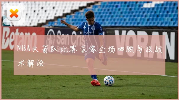 NBA火箭队比赛录像全场回顾与技战术解读