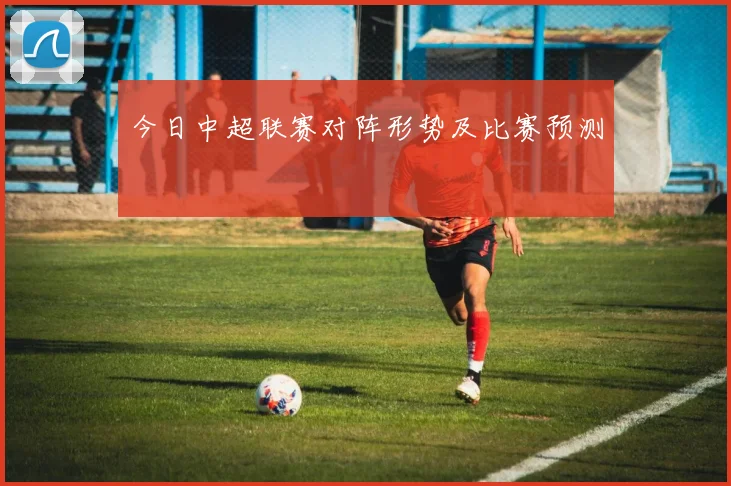 今日中超联赛对阵形势及比赛预测