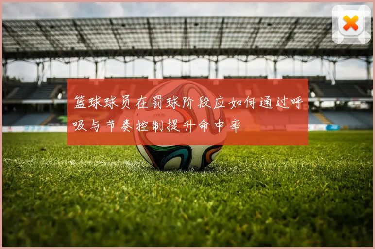 篮球球员在罚球阶段应如何通过呼吸与节奏控制提升命中率