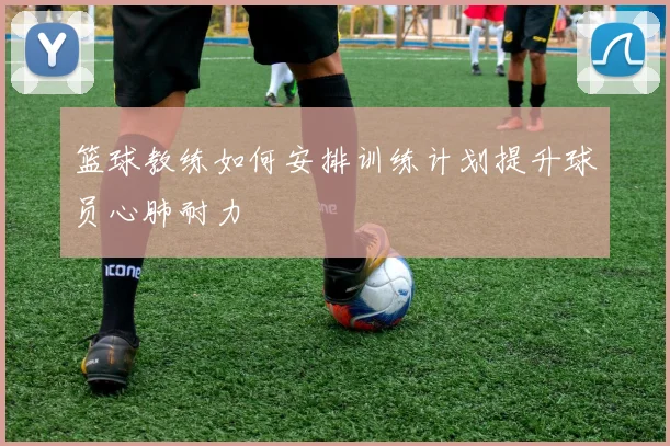 篮球教练如何安排训练计划提升球员心肺耐力