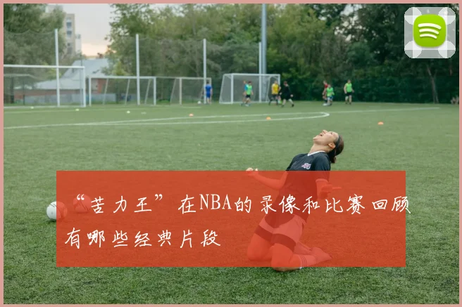 “苦力王”在NBA的录像和比赛回顾有哪些经典片段