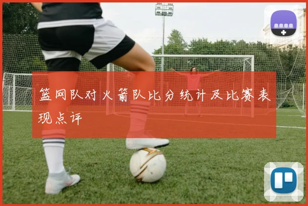 篮网队对火箭队比分统计及比赛表现点评