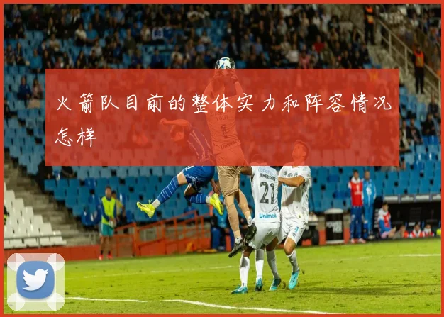 火箭队目前的整体实力和阵容情况怎样