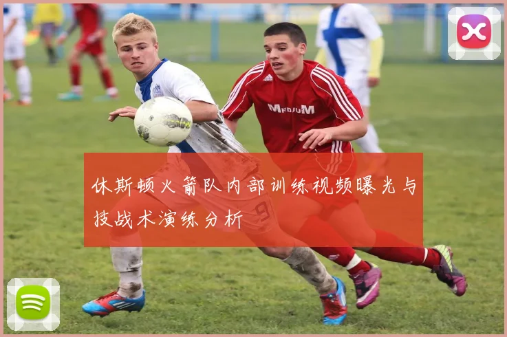 休斯顿火箭队内部训练视频曝光与技战术演练分析