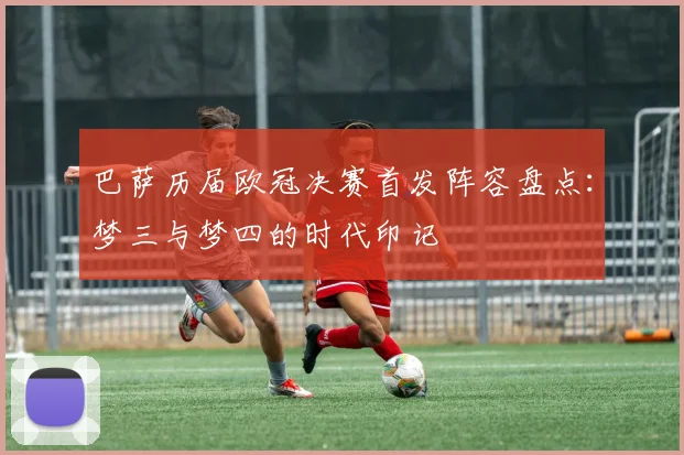 巴萨历届欧冠决赛首发阵容盘点：梦三与梦四的时代印记