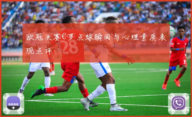 欧冠决赛C罗点球瞬间与心理素质表现点评